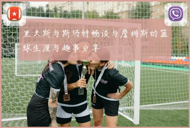 里夫斯与斯玛特畅谈与詹姆斯的篮球生涯与趣事分享