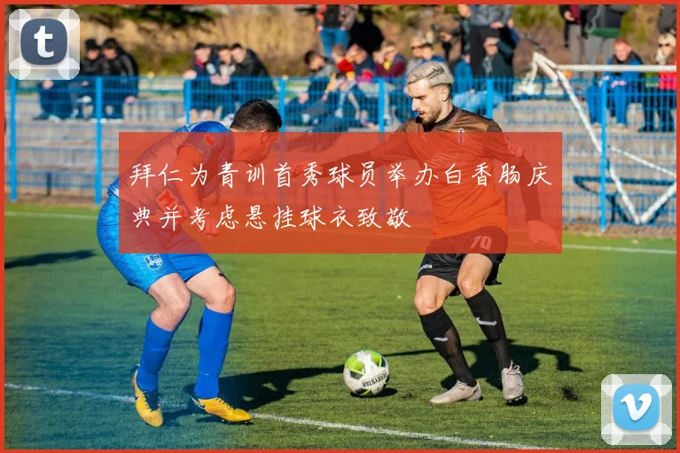 拜仁为青训首秀球员举办白香肠庆典并考虑悬挂球衣致敬