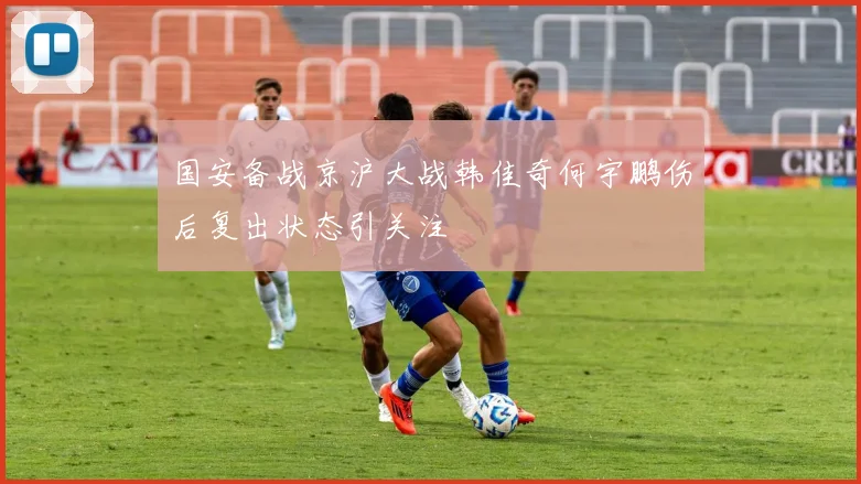 国安备战京沪大战韩佳奇何宇鹏伤后复出状态引关注