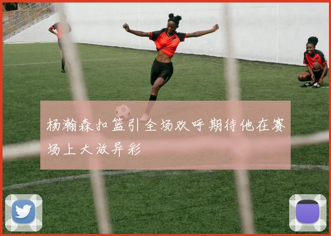 杨瀚森扣篮引全场欢呼期待他在赛场上大放异彩