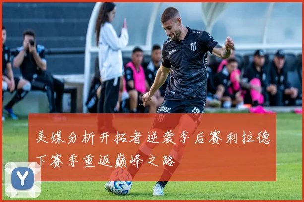 美媒分析开拓者逆袭季后赛利拉德下赛季重返巅峰之路