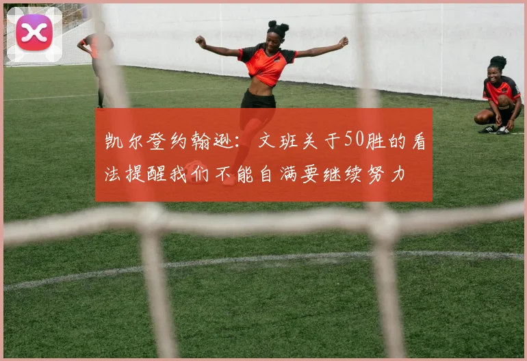 凯尔登约翰逊：文班关于50胜的看法提醒我们不能自满要继续努力