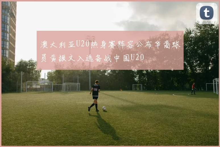澳大利亚U20热身赛阵容公布华裔球员黄振文入选备战中国U20