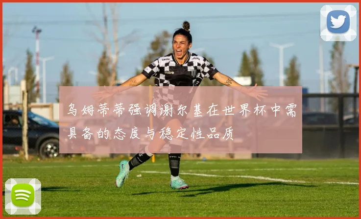 乌姆蒂蒂强调谢尔基在世界杯中需具备的态度与稳定性品质