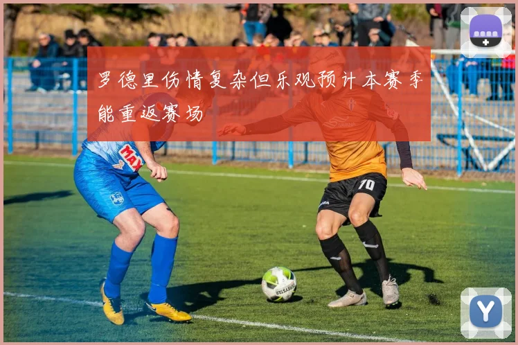 罗德里伤情复杂但乐观预计本赛季能重返赛场