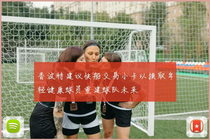 香波特建议快船交易小卡以换取年轻健康球员重建球队未来