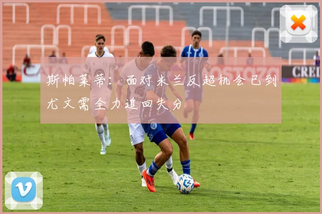 斯帕莱蒂：面对米兰反超机会已到尤文需全力追回失分
