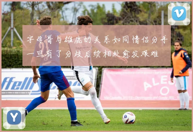 字母哥与雄鹿的关系如同情侣分手一旦有了分歧后续相处愈发艰难