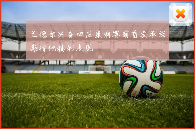 兰德尔兴奋回应康利赛前首发承诺期待他精彩表现