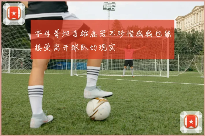 字母哥坦言雄鹿若不珍惜我我也能接受离开球队的现实