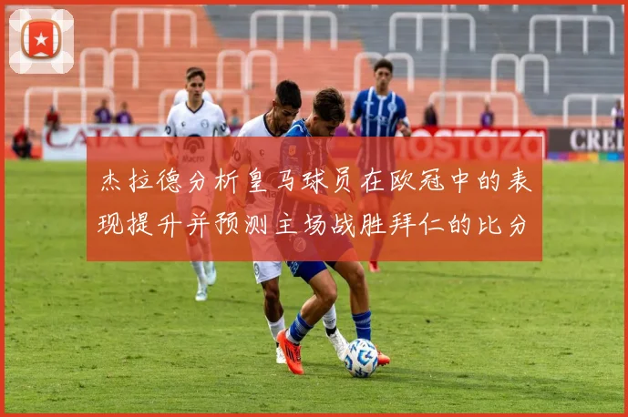杰拉德分析皇马球员在欧冠中的表现提升并预测主场战胜拜仁的比分